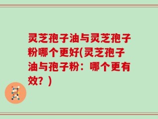 灵芝孢子油与灵芝孢子粉哪个更好(灵芝孢子油与孢子粉：哪个更有效？)