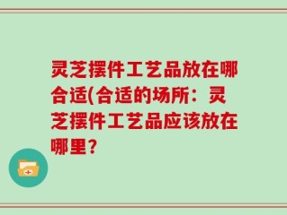 灵芝摆件工艺品放在哪合适(合适的场所：灵芝摆件工艺品应该放在哪里？