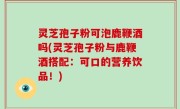 灵芝孢子粉可泡鹿鞭酒吗(灵芝孢子粉与鹿鞭酒搭配：可口的营养饮品！)