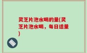 灵芝片泡水喝的量(灵芝片泡水喝，每日适量)