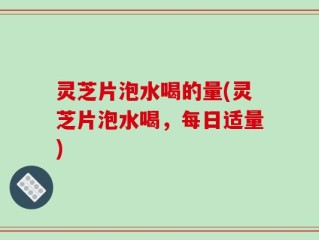 灵芝片泡水喝的量(灵芝片泡水喝，每日适量)