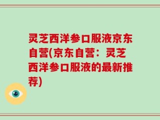 灵芝西洋参口服液京东自营(京东自营：灵芝西洋参口服液的最新推荐)