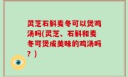 灵芝石斛麦冬可以煲鸡汤吗(灵芝、石斛和麦冬可煲成美味的鸡汤吗？)