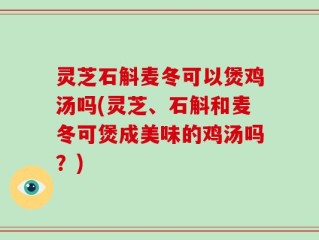 灵芝石斛麦冬可以煲鸡汤吗(灵芝、石斛和麦冬可煲成美味的鸡汤吗？)