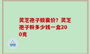 灵芝孢子胶囊价？灵芝孢子粉多少钱一盒200克