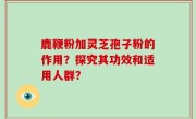鹿鞭粉加灵芝孢子粉的作用？探究其功效和适用人群？