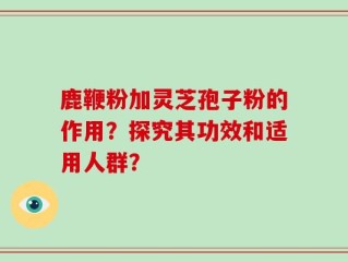 鹿鞭粉加灵芝孢子粉的作用？探究其功效和适用人群？