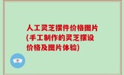 人工灵芝摆件价格图片(手工制作的灵芝摆设价格及图片体验)