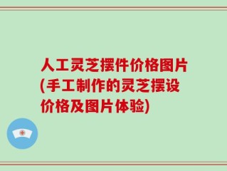 人工灵芝摆件价格图片(手工制作的灵芝摆设价格及图片体验)