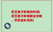 灵芝孢子粉保持时间(灵芝孢子粉保鲜全攻略，尽享滋补功效)
