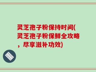 灵芝孢子粉保持时间(灵芝孢子粉保鲜全攻略，尽享滋补功效)