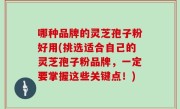 哪种品牌的灵芝孢子粉好用(挑选适合自己的灵芝孢子粉品牌，一定要掌握这些关键点！)