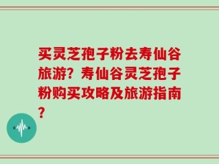 买灵芝孢子粉去寿仙谷旅游？寿仙谷灵芝孢子粉购买攻略及旅游指南？