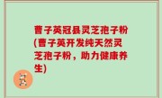 曹子英冠县灵芝孢子粉(曹子英开发纯天然灵芝孢子粉，助力健康养生)