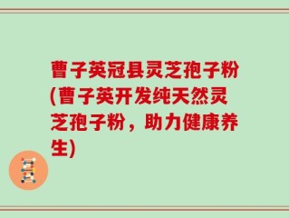 曹子英冠县灵芝孢子粉(曹子英开发纯天然灵芝孢子粉，助力健康养生)