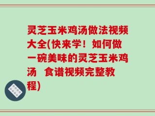 灵芝玉米鸡汤做法视频大全(快来学！如何做一碗美味的灵芝玉米鸡汤  食谱视频完整教程)