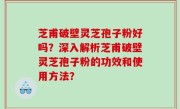 芝甫破壁灵芝孢子粉好吗？深入解析芝甫破壁灵芝孢子粉的功效和使用方法？
