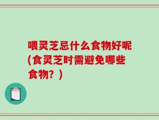 喂灵芝忌什么食物好呢(食灵芝时需避免哪些食物？)