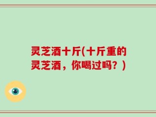 灵芝酒十斤(十斤重的灵芝酒，你喝过吗？)
