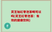 灵芝加红枣泡茶喝可以吗(灵芝红枣泡茶：有效的健康饮料)