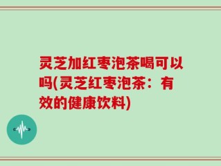 灵芝加红枣泡茶喝可以吗(灵芝红枣泡茶：有效的健康饮料)