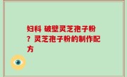 妇科 破壁灵芝孢子粉？灵芝孢子粉的制作配方