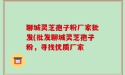 聊城灵芝孢子粉厂家批发(批发聊城灵芝孢子粉，寻找优质厂家