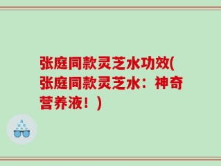 张庭同款灵芝水功效(张庭同款灵芝水：神奇营养液！)
