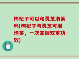 枸杞子可以和灵芝泡茶吗(枸杞子与灵芝可混泡茶，一次掌握双重功效)