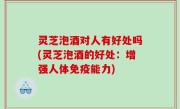 灵芝泡酒对人有好处吗(灵芝泡酒的好处：增强人体免疫能力)