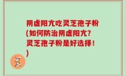 阴虚阳亢吃灵芝孢子粉(如何防治阴虚阳亢？灵芝孢子粉是好选择！)