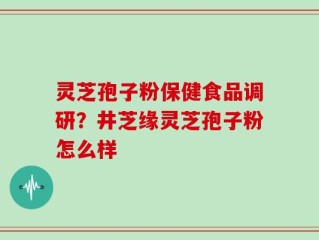 灵芝孢子粉保健食品调研？井芝缘灵芝孢子粉怎么样