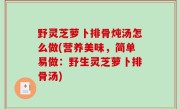野灵芝萝卜排骨炖汤怎么做(营养美味，简单易做：野生灵芝萝卜排骨汤)