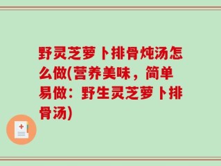 野灵芝萝卜排骨炖汤怎么做(营养美味，简单易做：野生灵芝萝卜排骨汤)