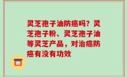 灵芝孢子油防癌吗？灵芝孢子粉、灵芝孢子油等灵芝产品，对治癌防癌有没有功效
