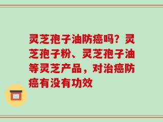 灵芝孢子油防癌吗？灵芝孢子粉、灵芝孢子油等灵芝产品，对治癌防癌有没有功效