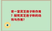 世一堂灵芝孢子粉作用？探究灵芝孢子粉的功效与作用？