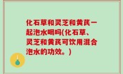 化石草和灵芝和黄芪一起泡水喝吗(化石草、灵芝和黄芪可饮用混合泡水的功效。)