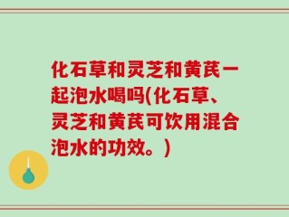 化石草和灵芝和黄芪一起泡水喝吗(化石草、灵芝和黄芪可饮用混合泡水的功效。)