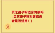 灵芝孢子粉适合胃病吗_灵芝孢子粉对胃病患者是否适用？)