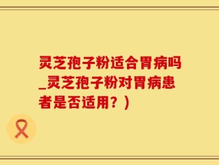 灵芝孢子粉适合胃病吗_灵芝孢子粉对胃病患者是否适用？)