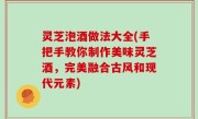灵芝泡酒做法大全(手把手教你制作美味灵芝酒，完美融合古风和现代元素)
