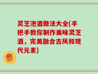 灵芝泡酒做法大全(手把手教你制作美味灵芝酒，完美融合古风和现代元素)