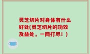 灵芝切片对身体有什么好处(灵芝切片的功效及益处，一网打尽！)