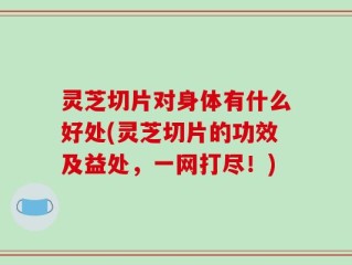 灵芝切片对身体有什么好处(灵芝切片的功效及益处，一网打尽！)