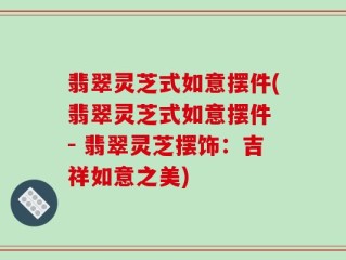 翡翠灵芝式如意摆件(翡翠灵芝式如意摆件 - 翡翠灵芝摆饰：吉祥如意之美)
