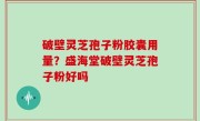 破壁灵芝孢子粉胶囊用量？盛海堂破壁灵芝孢子粉好吗