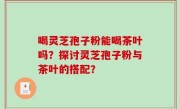 喝灵芝孢子粉能喝茶叶吗？探讨灵芝孢子粉与茶叶的搭配？