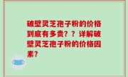破壁灵芝孢子粉的价格到底有多贵？？详解破壁灵芝孢子粉的价格因素？