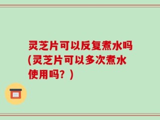 灵芝片可以反复煮水吗(灵芝片可以多次煮水使用吗？)